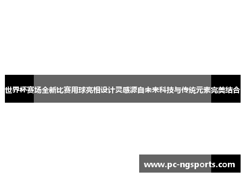 世界杯赛场全新比赛用球亮相设计灵感源自未来科技与传统元素完美结合