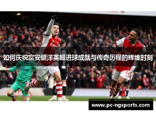 如何庆祝富安健洋英超进球成就与传奇历程的辉煌时刻