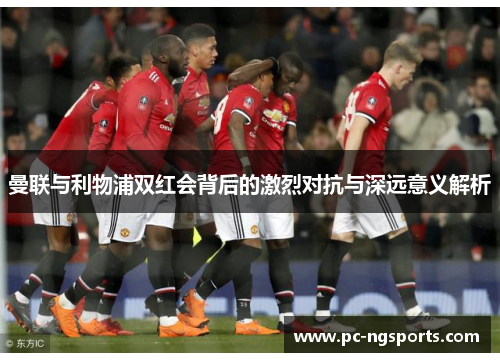 曼联与利物浦双红会背后的激烈对抗与深远意义解析