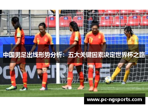 中国男足出线形势分析：五大关键因素决定世界杯之路