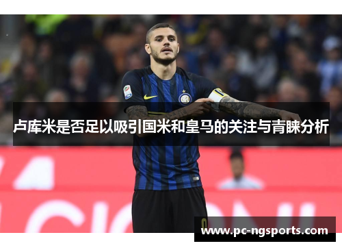 卢库米是否足以吸引国米和皇马的关注与青睐分析
