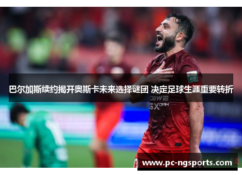 巴尔加斯续约揭开奥斯卡未来选择谜团 决定足球生涯重要转折