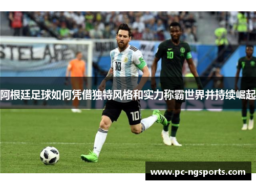 阿根廷足球如何凭借独特风格和实力称霸世界并持续崛起